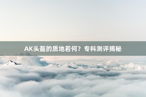 AK头盔的质地若何？专科测评揭秘